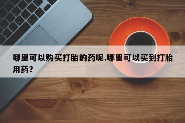 自己购买打胎药私人微信哪里可以购买打胎的药呢.哪里可以买到打胎用药？