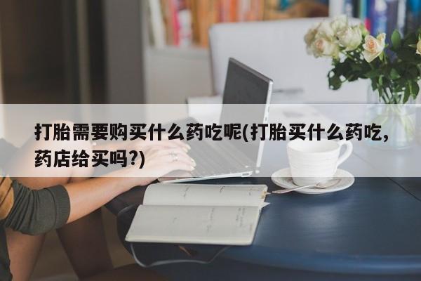自己购买打胎药私人微信打胎需要购买什么药吃呢(打胎买什么药吃,药店给买吗?)